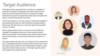 Target Audience
The target audience would either be in education or completed it, I
would want to appeal to photography and media students as they
would use canons products the most, but I would go for college
students who may want to express their artistic side and express their
views or emotions through their future work.
Canon has donated or is the main camera in schools and colleges as
they understand that they can start branding to the target audience
while young, they also show up in many teen age and young adults
movies or tv shows.
With my target audience there is an issue as it may be difficult to
complete the campaign as they may not have enough money to
afford canon products. This is because many of them would not have
jobs around their age or not have any income they can spend on a
camera.
The target audience for canon are 15 to 20 years old, this means that I
have to understand what type of product would suit them best. For this
age range I want to make a fun and intriguing type of posters in order
to gain their attention about journey's, at this age range they will be
very intrigued by the subject journeys
Pitch deck title 3
 