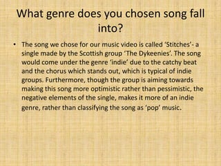 What genre does you chosen song fall into?The song we chose for our music video is called ‘Stitches’- a single made by the Scottish group ‘The Dykeenies’. The song would come under the genre ‘indie’ due to the catchy beat and the chorus which stands out, which is typical of indie groups. Furthermore, though the group is aiming towards making this song more optimistic rather than pessimistic, the negative elements of the single, makes it more of an indie genre, rather than classifying the song as ‘pop’ music. 