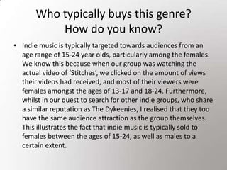 Who typically buys this genre? How do you know?Indie music is typically targeted towards audiences from an age range of 15-24 year olds, particularly among the females. We know this because when our group was watching the actual video of ‘Stitches’, we clicked on the amount of views their videos had received, and most of their viewers were females amongst the ages of 13-17 and 18-24. Furthermore, whilst in our quest to search for other indie groups, who share a similar reputation as The Dykeenies, I realised that they too have the same audience attraction as the group themselves. This illustrates the fact that indie music is typically sold to females between the ages of 15-24, as well as males to a certain extent.