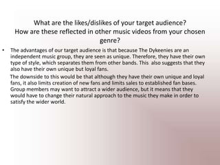 What are the likes/dislikes of your target audience? How are these reflected in other music videos from your chosen genre? The advantages of our target audience is that because The Dykeenies are an independent music group, they are seen as unique. Therefore, they have their own type of style, which separates them from other bands. This  also suggests that they also have their own unique but loyal fans.      The downside to this would be that although they have their own unique and loyal fans, it also limits creation of new fans and limits sales to established fan bases. Group members may want to attract a wider audience, but it means that they would have to change their natural approach to the music they make in order to satisfy the wider world.