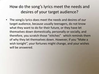 How do the song’s lyrics meet the needs and desires of your target audience? The song1s lyrics does meet the needs and desires of our target audience, because usually teenagers, do not know what they want to do for their future, or they have let themselves down domestically, personally or socially, and therefore, you scratch those “stitches”   which reminds them of why they let themselves down. However, if you “Make a wish tonight”, your fortunes might change, and your wishes will be answered. 
