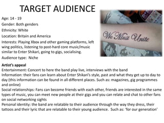 TARGET AUDIENCE Age: 14 - 19 Gender: Both genders Ethnicity: White  Location: Britain and America Interests: Playing Xbox and other gaming platforms, left wing politics, listening to post-hard core music/music similar to Enter Shikari, going to gigs, socialising. Audience type:  Niche Artist’s appeal Entertainment: Concert to here the band play live, interviews with the band Information: their fans can learn about Enter Shikari’s style, past and what they get up to day to day (this information can be found in all different places. Such as: magazines, gig programmes and online) Social relationships: Fans can become friends with each other, friends are interested in the same types of music, you can meet new people at their gigs and you can relate and chat to other fans on social networking sights Personal identity: the band are relatable to their audience through the way they dress, their tattoos and their lyric that are relatable to their young audience.  Such as: ‘for our generation’ 