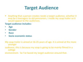 Target Audience  ,[object Object],Target audience includes:  Age  Gender  Race  Socio economic status My soap trailer is aimed at 16-25 years of age. It is aimed at the more younger audience, this is because my soap is going to be mainly filmed in a college environment.So I’ve based my target audience around that.  