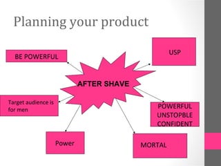 Planning your product

                                                    USP
  BE POWERFUL


                             AFTER SHAVE

Target audience is
for men
                                              POWERFUL
                                              UNSTOPBLE
                                              CONFIDENT

                     Power                 MORTAL
 