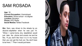 SAM ROSADA
Age: 16
Current Occupation: Unemployed
Education: Some school - no degree
Location: Brooklyn
Phone: HTC Radar
Social Medias:Twitter, Facebook
Bio: Sam, was driven to the streets by an
abusive stepfather when he was just 14.
"When I came home, [my stepfather] would
just take the phone and smack me and be
like, 'If you don't like how it is in my house
then you can get the fuck out. You don't have
to be here,'". "Then I would just leave.
 
