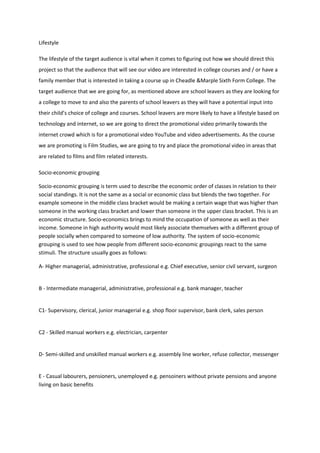 Lifestyle

The lifestyle of the target audience is vital when it comes to figuring out how we should direct this
project so that the audience that will see our video are interested in college courses and / or have a
family member that is interested in taking a course up in Cheadle &Marple Sixth Form College. The
target audience that we are going for, as mentioned above are school leavers as they are looking for
a college to move to and also the parents of school leavers as they will have a potential input into
their child’s choice of college and courses. School leavers are more likely to have a lifestyle based on
technology and internet, so we are going to direct the promotional video primarily towards the
internet crowd which is for a promotional video YouTube and video advertisements. As the course
we are promoting is Film Studies, we are going to try and place the promotional video in areas that
are related to films and film related interests.

Socio‐economic grouping

Socio-economic grouping is term used to describe the economic order of classes in relation to their
social standings. It is not the same as a social or economic class but blends the two together. For
example someone in the middle class bracket would be making a certain wage that was higher than
someone in the working class bracket and lower than someone in the upper class bracket. This is an
economic structure. Socio-economics brings to mind the occupation of someone as well as their
income. Someone in high authority would most likely associate themselves with a different group of
people socially when compared to someone of low authority. The system of socio-economic
grouping is used to see how people from different socio-economic groupings react to the same
stimuli. The structure usually goes as follows:

A- Higher managerial, administrative, professional e.g. Chief executive, senior civil servant, surgeon


B - Intermediate managerial, administrative, professional e.g. bank manager, teacher


C1- Supervisory, clerical, junior managerial e.g. shop floor supervisor, bank clerk, sales person


C2 - Skilled manual workers e.g. electrician, carpenter


D- Semi-skilled and unskilled manual workers e.g. assembly line worker, refuse collector, messenger


E - Casual labourers, pensioners, unemployed e.g. pensoiners without private pensions and anyone
living on basic benefits
 