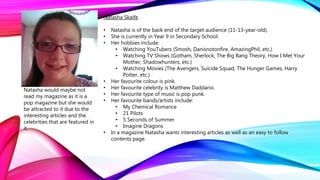 Natasha Skaife
• Natasha is of the back end of the target audience (11-13-year-old).
• She is currently in Year 9 in Secondary School.
• Her hobbies include:
• Watching YouTubers (Smosh, Danisnotonfire, AmazingPhil, etc.)
• Watching TV Shows (Gotham, Sherlock, The Big Bang Theory, How I Met Your
Mother, Shadowhunters, etc.)
• Watching Movies (The Avengers, Suicide Squad, The Hunger Games, Harry
Potter, etc.)
• Her favourite colour is pink.
• Her favourite celebrity is Matthew Daddario.
• Her favourite type of music is pop punk.
• Her favourite bands/artists include:
• My Chemical Romance
• 21 Pilots
• 5 Seconds of Summer
• Imagine Dragons
• In a magazine Natasha wants interesting articles as well as an easy to follow
contents page.
Natasha would maybe not
read my magazine as it is a
pop magazine but she would
be attracted to it due to the
interesting articles and the
celebrities that are featured in
it.