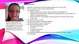 Natasha Skaife
• Natasha is of the back end of the target audience (11-13-year-old).
• She is currently in Year 9 in Secondary School.
• Her hobbies include:
• Watching YouTubers (Smosh, Danisnotonfire, AmazingPhil, etc.)
• Watching TV Shows (Gotham, Sherlock, The Big Bang Theory, How I Met Your
Mother, Shadowhunters, etc.)
• Watching Movies (The Avengers, Suicide Squad, The Hunger Games, Harry
Potter, etc.)
• Her favourite colour is pink.
• Her favourite celebrity is Matthew Daddario.
• Her favourite type of music is pop punk.
• Her favourite bands/artists include:
• My Chemical Romance
• 21 Pilots
• 5 Seconds of Summer
• Imagine Dragons
• In a magazine Natasha wants interesting articles as well as an easy to follow
contents page.
Natasha would maybe not
read my magazine as it is a
pop magazine but she would
be attracted to it due to the
interesting articles and the
celebrities that are featured in
it.
 
