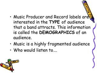 • Music Producer and Record labels are
interested in the TYPE of audience
that a band attracts. This information
is called the DEMOGRAPHICS of an
audience.
• Music is a highly fragmented audience
• Who would listen to….
 