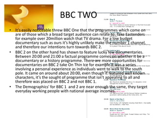 BBC TWOIt’s easily noticeable threw BBC One that the programmes which come on are of those which a broad target audience can relate to. Take Eastenders for example over 20million watch that TV drama. For a low budget documentary such as ours it’s highly unlikely make the number 1 channel, and therefore our intentions turn towards BBC 2.BBC 2 on the other hand has shown to feature lucky few documentaries. Between 20:00 and 21:00 a factual programme comes on whether it be a documentary or a history programme. There are more opportunities for documentaries on BBC 2 take On Thin Ice for example it was a series involving a personal experience as individuals went to walk to the south pole. It came on around about 20:00, even though it featured well known characters, it’s the sought of programme that isn’t appealing to all and therefore was placed on BBC 2 and not BBC 1.The Demographics' for BBC 1  and 2 are near enough the same, they target everyday working people with national average incomes.