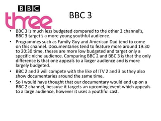 BBC 3BBC 3 is much less budgeted compared to the other 2 channel’s, BBC 3 target’s a more young youthful audience. Programmes such as Family Guy and American Dad tend to come on this channel. Documentaries tend to feature more around 19:30 to 20:30 time, theses are more low budgeted and target only a specific niche audience. Comparing BBC 2 and BBC 3 is that the only difference is that one appeals to a larger audience and is more largely budgeted.BBC 2 and 3 will compete with the like of ITV 2 and 3 as they also show documentaries around the same time. So I would have thought that our documentary would end up on a BBC 2 channel, because it targets an upcoming event which appeals to a large audience, however it uses a youthful cast.
