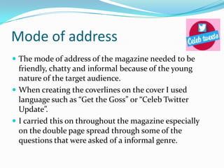 Mode of address
 The mode of address of the magazine needed to be

friendly, chatty and informal because of the young
nature of the target audience.
 When creating the coverlines on the cover I used
language such as “Get the Goss” or “Celeb Twitter
Update”.
 I carried this on throughout the magazine especially
on the double page spread through some of the
questions that were asked of a informal genre.

 