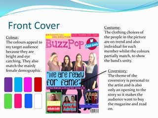 Front Cover
Colour:
The colours appeal to
my target audience
because they are
bright and eye
catching. They also
match the mainly
female demographic.

Costume:
The clothing choices of
the people in the picture
are on trend and also
individual for each
member whilst the colours
partially match, to show
the band’s unity.
Coverstory:
The theme of the
coverstory is personal to
the artist and is also
only an opening to the
story so it makes the
audience want to buy
the magazine and read
on.

 