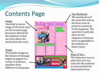 Contents Page
Image:
I decided to use an
image of the front cover
on the contents page
because it allowed for
the audience to find
out more about the
stories from the cover.
Image:
The smaller images at
the bottom of the page
helped to appeal to a
variety of audience
members from
different social groups.

The Masthead:
The masthead is of
the same font style as
the front cover to
promote continuity
in the magazine. The
same font would also
allow for the
magazine to become
more recognisable to
the audience in
future issues.
Body of Text :
The main text was in a
plain font so it was
easier for the audience
to read and find the
information from.

 