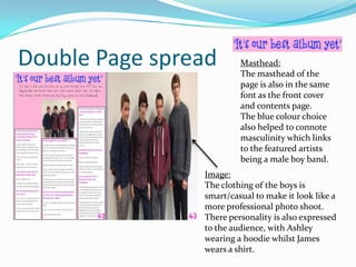 Double Page spread

Masthead:
The masthead of the
page is also in the same
font as the front cover
and contents page.
The blue colour choice
also helped to connote
masculinity which links
to the featured artists
being a male boy band.

Image:
The clothing of the boys is
smart/casual to make it look like a
more professional photo shoot.
There personality is also expressed
to the audience, with Ashley
wearing a hoodie whilst James
wears a shirt.

 
