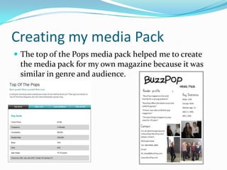 Creating my media Pack
 The top of the Pops media pack helped me to create

the media pack for my own magazine because it was
similar in genre and audience.

 