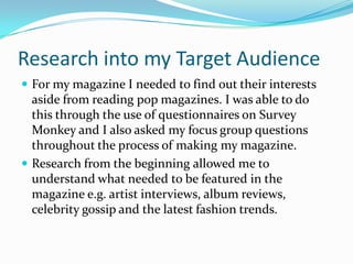Research into my Target Audience
 For my magazine I needed to find out their interests

aside from reading pop magazines. I was able to do
this through the use of questionnaires on Survey
Monkey and I also asked my focus group questions
throughout the process of making my magazine.
 Research from the beginning allowed me to
understand what needed to be featured in the
magazine e.g. artist interviews, album reviews,
celebrity gossip and the latest fashion trends.

 