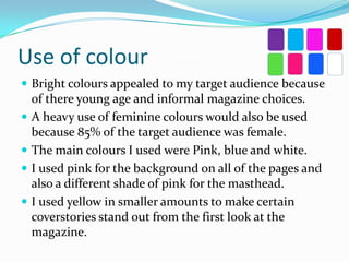 Use of colour
 Bright colours appealed to my target audience because






of there young age and informal magazine choices.
A heavy use of feminine colours would also be used
because 85% of the target audience was female.
The main colours I used were Pink, blue and white.
I used pink for the background on all of the pages and
also a different shade of pink for the masthead.
I used yellow in smaller amounts to make certain
coverstories stand out from the first look at the
magazine.

 