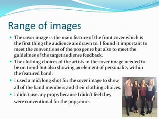 Range of images
 The cover image is the main feature of the front cover which is

the first thing the audience are drawn to. I found it important to
meet the conventions of the pop genre but also to meet the
guidelines of the target audience feedback.
 The clothing choices of the artists in the cover image needed to
be on trend but also showing an element of personality within
the featured band.
 I used a mid/long shot for the cover image to show
all of the band members and their clothing choices.
 I didn't use any props because I didn't feel they
were conventional for the pop genre.

 