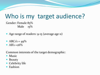 Who is my target audience?
Gender: Female 85%
Male 15%
 Age range of readers: 9-15 (average age 11)
 ABC1’s = 49%
 AB’s =26%

Common interests of the target demographic:
 Music
 Beauty
 Celebrity life
 Fashion

 