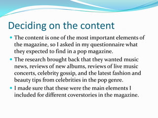 Deciding on the content
 The content is one of the most important elements of

the magazine, so I asked in my questionnaire what
they expected to find in a pop magazine.
 The research brought back that they wanted music
news, reviews of new albums, reviews of live music
concerts, celebrity gossip, and the latest fashion and
beauty tips from celebrities in the pop genre.
 I made sure that these were the main elements I
included for different coverstories in the magazine.

 