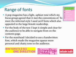 Range of fonts
 A pop magazine has a light, upbeat tone which my

focus group agreed that it met the conventions of. To
meet the informal style I used serif fonts which also
appealed to the large female readership.
 For the body of the text I kept it simple and clear for
the audience to be able to navigate from on the
contents page.
 For the masthead I decided to use a handwritten
font, which made the magazine appear more
personal and chatty tone to the audience.

 