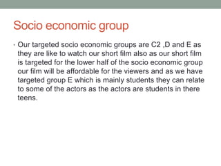 Socio economic group
• Our targeted socio economic groups are C2 ,D and E as
they are like to watch our short film also as our short film
is targeted for the lower half of the socio economic group
our film will be affordable for the viewers and as we have
targeted group E which is mainly students they can relate
to some of the actors as the actors are students in there
teens.
 
