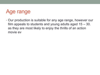 Age range
• Our production is suitable for any age range, however our
film appeals to students and young adults aged 15 – 30.
as they are most likely to enjoy the thrills of an action
movie ev
 