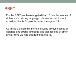 BBFC
• For the BBFC we have targeted it at 15 due the scenes of
violence and strong language this means that it is not
actually suitable for people under the age of 15.
• As this is a action film there is usually always scenes of
violence and strong language and also looking at other
similar films we had decided to rate a 15.
 