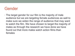 Gender
• The target gender for our film is the majority of male
audience but we are targeting female audiences as well to
make sure we widen the range of audience that may want
to watch the film. We have chosen to target the majority of
males as through the research we have done we have
found out that more males watch action films than
females
 