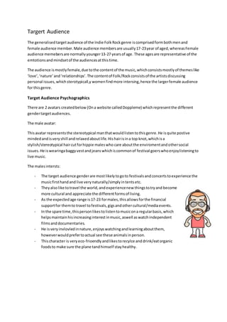 Targert Audience
The generalisedtargetaudience of the Indie FolkRockgenre iscomprisedformbothmenand
female audience member.Male audience membersare usually17-23year of aged,whereasFemale
audience memebersare normallyyounger13-27 yearsof age. These agesare representative of the
emtotionsandmindsetof the audiencesatthistime.
The audience ismostlyfemale,due tothe contentof the music,whichconsistsmostlyof themeslike
‘love’,‘nature’and‘relationships’.The contentof Folk/Rockconsistsof the artistsdiscussing
personal issues,whichsterotypicall,y womenfindmore intersing,hence the largerfemale audience
for thisgenre.
Target Audience Psychographics
There are 2 avatars createdbelow(Ona website calledDoppleme) whichrepresentthe different
gendertargetaudiences.
The male avatar:
Thisavatar representsthe stereotypical manthatwouldlistentothisgenre.He isquite postive
mindedandisveryshill andrelaxedaboutlife.Hishairisina top knot,whichisa
stylish/stereotypical haircutforhippie maleswho care aboutthe enviromentandothersocial
issues.He iswearingabaggyvestandjeanswhichiscommonof festival goerswhoenjoylisteningto
live music.
The malesintersts:
- The target audience genderare mostlikelytogoto festivalsandconcertstoexperience the
musicfirsthandand live verynaturally/simplyintentsetc.
- Theyalsolike totravel the world,andexperiencenew thingstotryand become
more cultural and appreciate the differentformsof living.
- As the expectedage range is17-23 formales,thisallowsforthe financial
supportfor themto travel tofestivals,gigsandothercultural/mediaevents.
- In the spare time,thispersonlikestolistentomusicona regularbasis,which
helpsmaintainhisincreasinginterestinmusic,aswell aswatchindependent
filmsanddocumentaries.
- He isveryinvlovledinnature,enjoyswatchingandlearningaboutthem,
howeverwouldprefertoactual see these animalsinperson.
- Thischaracter is veryeco-frioendlyandlikestorecylce anddrink/eatorganic
foodsto make sure the plane tandhimself stayhealthy.
 