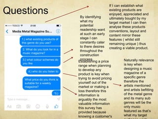 Questions 
If I can establish what 
existing products are 
enjoyed, appreciated and 
ultimately bought by my 
target market I can then 
analyse these products 
conventions, layout and 
content mirror these 
features ( whilst still 
remaining unique ) thus 
creating a viable product. 
By identifying 
what my 
potential 
readership want 
at such an early 
stage I can 
constantly cater 
to there desires 
throughout the 
construction 
process. Naturally relevance 
is key when 
designing a music 
magazine of a 
specific genre 
therefore the 
artists mentioned 
and artists befitting 
of the metal genre 
and its many sub 
genres will be the 
only music 
featured as that’s 
what my target 
audience want. 
Establishing a price 
range when planning 
to develop any 
product is key when 
trying to avoid pricing 
yourself out of the 
market or making a 
loss therefore this 
information is 
arguably the most 
valuable information 
this survey has 
provided because 
knowing a customer's 
 