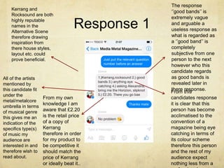 Response 1 
Kerrang and 
Rocksound are both 
highly reputable 
names in the 
Alternative Scene 
therefore drawing 
inspiration from 
there house styles, 
layout etc. could 
prove beneficial. 
The response 
‘’good bands’’ is 
extremely vague 
and arguable a 
useless response as 
what is regarded as 
a ‘’good band’’ is 
completely 
subjective from one 
person to the next 
however who this 
candidate regards 
as good bands is 
revealed later in 
there response. 
From this 
candidates response 
it is clear that this 
person has become 
acclimatised to the 
convention of a 
magazine being eye 
catching in terms of 
its colour scheme 
therefore this person 
and the rest of my 
audience expect 
nothing less from a 
professional 
All of the artists 
mentioned by 
this candidate fit 
under the 
metal/metalcore 
umbrella in terms 
of musical genre 
this gives me an 
indication of the 
specifics type(s) 
of music my 
audience are 
interested in and 
therefore wish to 
read about. 
From my own 
knowledge I am 
aware that £2.20 
is the retail price 
of a copy of 
Kerrang 
therefore in order 
for my product to 
be competitive it 
should match the 
price of Kerrang 
or ideally beat it.. 
 