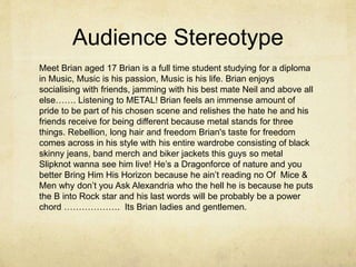 Audience Stereotype 
Meet Brian aged 17 Brian is a full time student studying for a diploma 
in Music, Music is his passion, Music is his life. Brian enjoys 
socialising with friends, jamming with his best mate Neil and above all 
else……. Listening to METAL! Brian feels an immense amount of 
pride to be part of his chosen scene and relishes the hate he and his 
friends receive for being different because metal stands for three 
things. Rebellion, long hair and freedom Brian's taste for freedom 
comes across in his style with his entire wardrobe consisting of black 
skinny jeans, band merch and biker jackets this guys so metal 
Slipknot wanna see him live! He’s a Dragonforce of nature and you 
better Bring Him His Horizon because he ain’t reading no Of Mice & 
Men why don’t you Ask Alexandria who the hell he is because he puts 
the B into Rock star and his last words will be probably be a power 
chord ………………. Its Brian ladies and gentlemen. 
