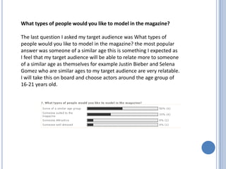 What types of people would you like to model in the magazine?

The last question I asked my target audience was What types of
people would you like to model in the magazine? the most popular
answer was someone of a similar age this is something I expected as
I feel that my target audience will be able to relate more to someone
of a similar age as themselves for example Justin Bieber and Selena
Gomez who are similar ages to my target audience are very relatable.
I will take this on board and choose actors around the age group of
16-21 years old.
 