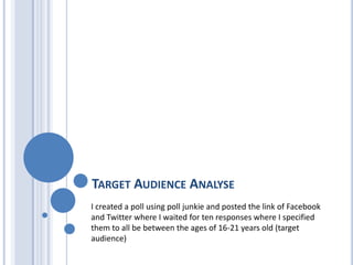 TARGET AUDIENCE ANALYSE
I created a poll using poll junkie and posted the link of Facebook
and Twitter where I waited for ten responses where I specified
them to all be between the ages of 16-21 years old (target
audience)
 