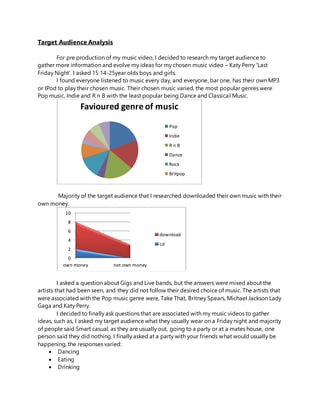 Target Audience Analysis
For pre production of my music video, I decided to research my target audience to
gather more information and evolve my ideas for my chosen music video – Katy Perry 'Last
Friday Night'. I asked 15 14-25year olds boys and girls.
I found everyone listened to music every day, and everyone, bar one, has their own MP3
or IPod to play their chosen music. Their chosen music varied, the most popular genres were
Pop music, Indie and R n B with the least popular being Dance and Classical Music.
Majority of the target audience that I researched downloaded their own music with their
own money.
I asked a question about Gigs and Live bands, but the answers were mixed about the
artists that had been seen, and they did not follow their desired choice of music. The artists that
were associated with the Pop music genre were, Take That, Britney Spears, Michael Jackson Lady
Gaga and Katy Perry.
I decided to finally ask questions that are associated with my music videos to gather
ideas, such as, I asked my target audience what they usually wear on a Friday night and majority
of people said Smart casual, as they are usually out, going to a party or at a mates house, one
person said they did nothing. I finally asked at a party with your friends what would usually be
happening, the responses varied:
 Dancing
 Eating
 Drinking
Favioured genre of music
Pop
Indie
R n B
Dance
Rock
Britpop
0
2
4
6
8
10
own money not own money
download
cd
 