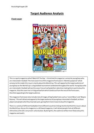 NicolaNightingale 12R
Target Audience Analysis
Front cover
Thisis a sportsmagazine called‘MatchOf The Day’. I thinkthatthismagazine isaimedat youngboyswho
are interestedinfootball.The maincoverline of thismagazine frontcoveris‘WorldCupSpecial’which
conveystothe readerthisissue ismainlyaboutthe WorldCup.This will appeal tothe targetaudience of
youngboysas the World Cupis a bigfootball tournamentcelebratedthroughoutthe world.Youngboyswho
are interestedinfootball willsee thiscoverlineasitwill grabtheirattentionmakingthemwanttobuythis
magazine.Alsothe coverline isinbigyellowfontwhichstandsoutfromthe restof the frontcover,
therefore appealingtothe targetaudience.
Thismagazine frontcoveralsoincludeslotsof imagesof bigfootball starssuchas ‘Lionel Messi’and‘Wayne
Rooney’.Thiswill attractandappeal to the targetaudience of youngboysinterestedinfootball,asthese
playersare people whotheymaylookupto,givingthemmore reasonto buythismagazine.
There isa varietyof differentfootballersfromdifferentcountrieslinkingintothe factthat thisissue isabout
the World Cup.Alsoas thismagazine isa UK basedmagazine,itwill attractpeople fromall different
ethnicitiesasthe UK isverymulti-cultural place.Bydoingthis,the audience willbe more likelytobuythis
magazine andreadit.
 