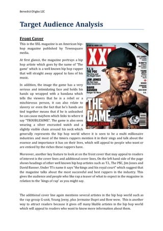 BenedictOligbo12C
Target Audience Analysis
Front Cover
This is the XXL magazine is an American hip-
hop magazine published by Townsquare
media.
At first glance, the magazine portrays a hip
hop artiste which goes by the name of ‘The
game’ which is a well known hip hop rapper
that will straight away appeal to fans of his
music.
In addition, the image the game has a very
serious and intimidating face and holds his
hands up wrapped with a bandana which
tells the viewers that he is a rebel or a
mischievous person, it can also relate to
slavery or even the fact that he’s hands are
tied together means that if he is unleashed
he can cause mayhem which links to where it
say “TROUBLESOME”. The game is also seen
wearing a silver encrusted watch and a
slightly visible chain around his neck which
generally represents the hip hop world where it is seen to be a multi millionaire
industries and most of the timers rappers mention it in their sings and talk about the
essence and importance it has on their lives, which will appeal to people who want or
are enticed by the riches these rappers have.
Moreover, another key feature to look at on the front cover that may appeal to readers
of interest is the cover lines and additional cover lines. On the left hand side of the page
shows headings of other well known hip hop artistes such as T.I., The P$C, Jim Jones and
David Banner. Under TI’s name it says “the kings and his royal court” which suggest that
the magazine talks about the most successful and best rappers in the industry. This
gives the audience and people who like rap a teaser of what to expect in the magazine in
relation to the ‘kings of rap’ as you might say.
The additional cover line again mentions several artistes in the hip hop world such as
the rap group G-unit, Young Jeezy, plus Jermaine Dupri and Bow wow. This is another
way to attract readers because it gives off many likable artistes in the hip hop world
which will appeal to readers who want to know more information about them.
 