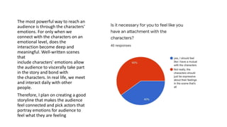 The most powerful way to reach an
audience is through the characters'
emotions. For only when we
connect with the characters on an
emotional level, does the
interaction become deep and
meaningful. Well-written scenes
that
include characters' emotions allow
the audience to viscerally take part
in the story and bond with
the characters. In real life, we meet
and interact daily with other
people.
Therefore, I plan on creating a good
storyline that makes the audience
feel connected and pick actors that
portray emotions for audience to
feel what they are feeling
 