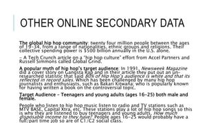 OTHER ONLINE SECONDARY DATA
The global hip hop community: twenty four million people between the ages
of 19-34, from a range of nationalities, ethnic groups and religions. Their
collective spending power is $500 billion annually in the U.S. alone.
- A Tech Crunch article on a “hip hop culture” effort from Accel Partners and
Russell Simmons called Global Grind.
A popular myth of hip hop’s target audience: In 1991, Newsweek Magazine
did a cover story on Gangsta Rap and in their article they put out an un-
researched statistic that said 80% of Hip Hop’s audience is white and that its
reflected in record sales. Which has been challenged by many hip hop
journalists and enthusiasts, such as Bakari Kitwana; who is popularly known
for having written a book on the controversial topic.
Target Audience – Teenagers and young adults (ages 16-25) both male and
female.
People who listen to hip hop music listen to radio and TV stations such as
MTV BASE, Capital Xtra, etc. These stations play a lot of hip hop songs so this
is why they are listened to buy teenagers and young adults. How much
disposable income to they have? People ages 16-25 would probably have a
full/part time job so are of C1/C2 social class.
 