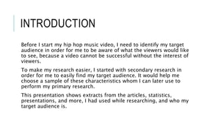 INTRODUCTION
Before I start my hip hop music video, I need to identify my target
audience in order for me to be aware of what the viewers would like
to see, because a video cannot be successful without the interest of
viewers.
To make my research easier, I started with secondary research in
order for me to easily find my target audience. It would help me
choose a sample of these characteristics whom I can later use to
perform my primary research.
This presentation shows extracts from the articles, statistics,
presentations, and more, I had used while researching, and who my
target audience is.
 
