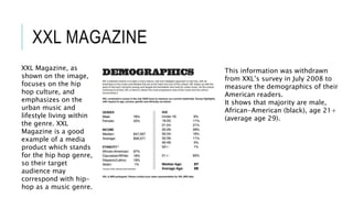 XXL MAGAZINE
XXL Magazine, as
shown on the image,
focuses on the hip
hop culture, and
emphasizes on the
urban music and
lifestyle living within
the genre. XXL
Magazine is a good
example of a media
product which stands
for the hip hop genre,
so their target
audience may
correspond with hip-
hop as a music genre.
This information was withdrawn
from XXL’s survey in July 2008 to
measure the demographics of their
American readers.
It shows that majority are male,
African-American (black), age 21+
(average age 29).
 