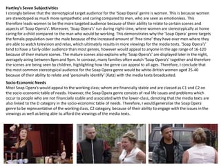 Hartley’s Seven Subjectivities
I strongly believe that the stereotypical target audience for the ‘Soap Opera’ genre is women. This is because women
are stereotyped as much more sympathetic and caring compared to men, who are seen as emotionless. This
therefore leads women to be the more targeted audience because of their ability to relate to certain scenes and
aspects of ‘Soap Opera’s’. Moreover, ‘Soap Opera’s’ run during night-time, where women are stereotypically at home
caring for a child compared to the man who would be working. This demonstrates why the ‘Soap Opera’ genre targets
the female population over the male because of the increased amount of ‘free time’ they have over men where they
are able to watch television and relax, which ultimately results in more viewings for the media texts. ‘Soap Opera’s’
tend to have a fairly older audience than most genres, however would appeal to anyone in the age range of 16-120
because of their mature scenes. The mature scenes also explains why ‘Soap Opera’s’ are displayed later in the night,
averagely airing between 8pm and 9pm. In contrast, many families often watch ‘Soap Opera’s’ together and therefore
the scenes are being seen by children, highlighting how the genre can appeal to all ages. Therefore, I conclude that
the most common stereotypical audience for the Soap Opera genre would be white-British women aged 25-40
because of their ability to relate and ‘personally identify’ (Katz) with the media texts broadcasted.
Socio-Economic Needs
Most Soap Opera’s would appeal to the working class; whom are financially stable and are classed as C1 and C2 on
the socio-economic table of needs. However, the Soap Opera genre consists of real life issues and problems which
occur to people who are not financially stable and associated with the lower-class, denoting that the media texts are
also linked to the D category in the socio-economic table of needs. Therefore, I would generalize the Soap Opera
genre to be representative of the working class, C2 category, because of their ability to engage with the issues in the
viewings as well as being able to afford the viewings of the media texts.
 