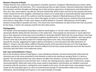Maslow’s Hierarchy of Needs
I believe that the main audience for Soap Opera’s should be classed as ‘Caregivers’ (Maslow) because of their ability
to show sympathy for the characters. This is mainly because they are able to build a ‘personal relationship’ (Katz) with
the characters and their thoughts and feelings due to their previous experiences of experiences and relationships of
their own. Also, some viewers may take the ‘personal relationship’ (Katz) further and care for the character like how a
mother would care for their daughter, indicating how viewers are so easily able to ‘personally identify’ (Katz) with the
media texts. However, some of the audience could be classed as ‘Explorers’ (Maslow) because of their easily
influenced social change which can occur when they appear to react in a similar way to a situation they have previous
seen aired in a Soap Opera. Finally, some viewers could be labeled as ‘Survivors’ (Katz) because of the lengthy
duration of Soap Opera’s episodes and series. This means that some individuals are able to have their lives consumed
by the shows, in which, the viewings could fit into their daily routine.
Psychographics
The lifestyle of the stereotypical Soap Opera audience would appear as ‘normal’, where individuals are able to
‘personally identify’ (Katz) with the characters in the media texts. These people are also known as ‘social reformers’
due to their awareness of every day issues and ability to ‘personally identify’ (Katz) with the issues shown in the Soap
Opera genre. Moreover, the most stereotypical audience would be work- or stay-at-home Mother’s who have plenty
of time in their day to be able to watch the multiple Soap Opera series. Also, many Soap Opera’s are scheduled
towards the evening, suggesting the target audience of the genre is more focused on the older generation of
Mother’s. Viewers may also follow a different lifestyle because of the way that characters act in the Soap Opera
episodes, making the way they deal with situations different to how they usually would have and more like how the
characters deal with them in the media text scenes.
Katz’ Uses and Gratification's Theory
Due to the emotional nature of Soap Opera’s, many individuals will build a ‘personal relationship’ (Katz) with the
characters due to the issues presented to that character as well as the continuous seeing of them in a series or
episode. This also demonstrates how some viewers are able to be classed as ‘Survivors’ (Maslow) because of the
ability for the media texts to consume their lives, in which, the viewings become a daily task. Furthermore, viewers
‘personally identify’ (Katz) with many of the issues raised in Soap Opera’s and therefore can establish a personal
connection with the characters, making them more hooked on the series. On the other hand, some people may just
simply see the Soap Opera genre as a form of entertainment through TV and therefore relate to the scenes
whatsoever, demonstrating how the genre is not as generalizable as thought.
 