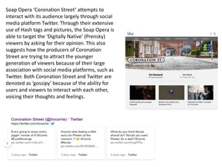 Soap Opera ‘Coronation Street’ attempts to
interact with its audience largely through social
media platform Twitter. Through their extensive
use of Hash tags and pictures, the Soap Opera is
able to target the ‘Digitally Native’ (Prensky)
viewers by asking for their opinion. This also
suggests how the producers of Coronation
Street are trying to attract the younger
generation of viewers because of their large
association with social media platforms, such as
Twitter. Both Coronation Street and Twitter are
denoted as ‘gossipy’ because of the ability for
users and viewers to interact with each other,
voicing their thoughts and feelings.
 