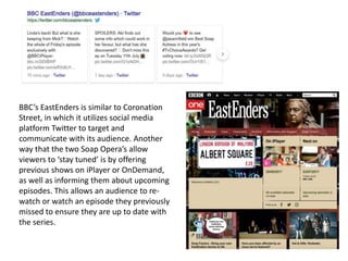 BBC’s EastEnders is similar to Coronation
Street, in which it utilizes social media
platform Twitter to target and
communicate with its audience. Another
way that the two Soap Opera’s allow
viewers to ‘stay tuned’ is by offering
previous shows on iPlayer or OnDemand,
as well as informing them about upcoming
episodes. This allows an audience to re-
watch or watch an episode they previously
missed to ensure they are up to date with
the series.
 