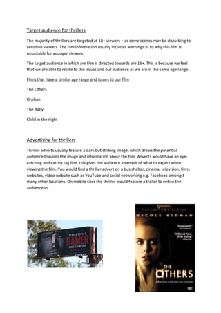 Target audience for thrillers
The majority of thrillers are targeted at 18+ viewers – as some scenes may be disturbing to
sensitive viewers. The film information usually includes warnings as to why this film is
unsuitable for younger viewers.

The target audience in which are film is directed towards are 16+. This is because we feel
that we are able to relate to the issues and our audience as we are in the same age range.

Films that have a similar age range and issues to our film

The Others

Orphan

The Baby

Child in the night



Advertising for thrillers
Thriller adverts usually feature a dark but striking image, which draws the potential
audience towards the image and information about the film. Adverts would have an eye-
catching and catchy tag line, this gives the audience a sample of what to expect when
viewing the film. You would find a thriller advert on a bus shelter, cinema, television, films
websites, video website such as YouTube and social networking e.g. Facebook amongst
many other locations. On mobile sites the thriller would feature a trailer to entice the
audience in.
 