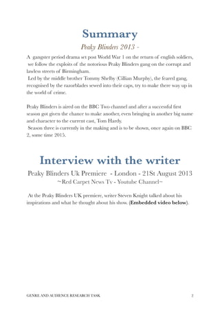 Summary 
Peaky Blinders 2013 - 
A gangster period drama set post World War 1 on the return of english soldiers, 
we follow the exploits of the notorious Peaky Blinders gang on the corrupt and 
lawless streets of Birmingham. 
Led by the middle brother Tommy Shelby (Cillian Murphy), the feared gang, 
recognised by the razorblades sewed into their caps, try to make there way up in 
the world of crime. 
Peaky Blinders is aired on the BBC Two channel and after a successful first 
season got given the chance to make another, even bringing in another big name 
and character to the current cast, Tom Hardy. 
Season three is currently in the making and is to be shown, once again on BBC 
2, some time 2015. 
Interview with the writer 
Peaky Blinders Uk Premiere - London - 21St August 2013 
~Red Carpet News Tv - Youtube Channel~ 
At the Peaky Blinders UK premiere, writer Steven Knight talked about his 
inspirations and what he thought about his show. (Embedded video below). 
GENRE AND AUDIENCE RESEARCH TASK!2 
 