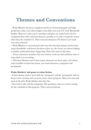 Themes and Conventions 
- Peaky Blinders has been complemented for it’s Cinematography and high 
production value, even when budget seems little next to its US ‘rival’ Boardwalk 
Empire. However, critics say it’s storylines and plots are rushed and a lot less 
complexed than other television drama’s, possibly as it’s only a 6 episode season 
other than the standard 12. This is unconventional as TV drama’s are usual 
very story oriented. 
- Peaky Blinders is conventional in the way that television dramas tend to have 
many identifiable, well known locations where we, the viewer, are shown helping 
us further understand what’s happening. This is the same in this show. 
- It has continuous storylines that run week in, week out and well know tune or 
song which is re-occurring . 
- Television Dramas tend to have many characters we know quite a lot about, 
and a handful we know lots about, (our main characters, antagonist and 
protagonist) 
Peaky blinders’ sub genre is crime fiction 
- Crime dramas tend to show both the ‘antagonist’ and the ‘protagonist’ sides to 
keep it more exciting and you more aware what’s going on. Allows for twist and 
turns in the plot. Peaky blinders also does this. 
- You tend to side with the antagonist (The good guy), however you’re routing 
for the criminals on this program. This is unconventional. 
GENRE AND AUDIENCE RESEARCH TASK!3 
 